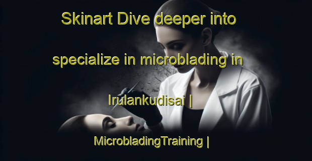 Skinart Dive deeper into specialize in microblading in Irulankudisai | MicrobladingTraining | MicrobladingClasses | SkinartTraining-India